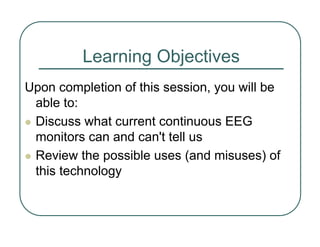 Learning Objectives
Upon completion of this session, you will be
able to:
z Discuss what current continuous EEG
monitors can and can't tell us
z Review the possible uses (and misuses) of
this technology
 