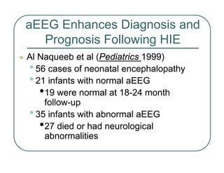 aEEG Enhances Diagnosis and
Prognosis Following HIE
z Al Naqueeb et al (Pediatrics 1999)
•56 cases of neonatal encephalopathy
•21 infants with normal aEEG
•19 were normal at 18-24 month
follow-up
•35 infants with abnormal aEEG
•27 died or had neurological
abnormalities
 