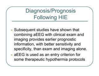 Diagnosis/Prognosis
Following HIE
z Subsequent studies have shown that
combining aEEG with clinical exam and
imaging provides earlier prognostic
information, with better sensitivity and
specificity, than exam and imaging alone.
z aEEG is used as an entry criterion for
some therapeutic hypothermia protocols
 