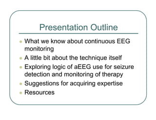 Presentation Outline
z What we know about continuous EEG
monitoring
z A little bit about the technique itself
z Exploring logic of aEEG use for seizure
detection and monitoring of therapy
z Suggestions for acquiring expertise
z Resources
 