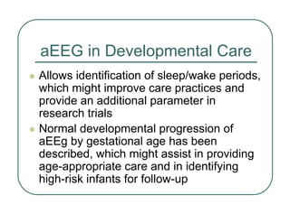 aEEG in Developmental Care
z Allows identification of sleep/wake periods,
which might improve care practices and
provide an additional parameter in
research trials
z Normal developmental progression of
aEEg by gestational age has been
described, which might assist in providing
age-appropriate care and in identifying
high-risk infants for follow-up
 