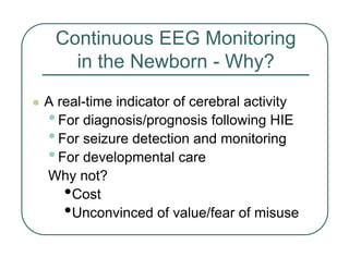 Continuous EEG Monitoring
in the Newborn - Why?
z A real-time indicator of cerebral activity
•For diagnosis/prognosis following HIE
•For seizure detection and monitoring
•For developmental care
Why not?
•Cost
•Unconvinced of value/fear of misuse
 
