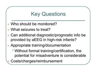 Key Questions
z Who should be monitored?
z What seizures to treat?
z Can additional diagnostic/prognostic info be
provided by aEEG in high-risk infants?
z Appropriate training/documentation
•Without formal training/certification, the
potential for misadventure is considerable
z Costs/charges/reimbursement
 