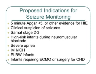 Proposed Indications for
Seizure Monitoring
z 5 minute Apgar <5, or other evidence for HIE
z Clinical suspicion of seizures
z Sarnat stage 2-3
z High-risk infants during neuromuscular
blockade
z Severe apnea
z IVH/ICH
z ELBW infants
z Infants requiring ECMO or surgery for CHD
 