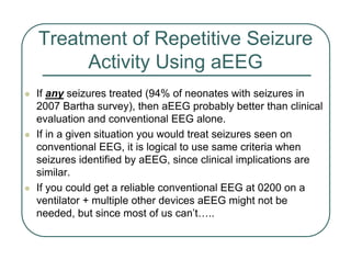 Treatment of Repetitive Seizure
Activity Using aEEG
z If any seizures treated (94% of neonates with seizures in
2007 Bartha survey), then aEEG probably better than clinical
evaluation and conventional EEG alone.
z If in a given situation you would treat seizures seen on
conventional EEG, it is logical to use same criteria when
seizures identified by aEEG, since clinical implications are
similar.
z If you could get a reliable conventional EEG at 0200 on a
ventilator + multiple other devices aEEG might not be
needed, but since most of us can’t…..
 