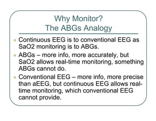 Why Monitor?
The ABGs Analogy
z Continuous EEG is to conventional EEG as
SaO2 monitoring is to ABGs.
z ABGs – more info, more accurately, but
SaO2 allows real-time monitoring, something
ABGs cannot do.
z Conventional EEG – more info, more precise
than aEEG, but continuous EEG allows real-
time monitoring, which conventional EEG
cannot provide.
 