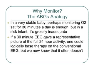 Why Monitor?
The ABGs Analogy
z In a very stable baby, perhaps monitoring O2
sat for 30 minutes a day is enough, but in a
sick infant, it’s grossly inadequate
z If a 30 minute EEG gave a representative
picture of the full 24 hour activity, one could
logically base therapy on the conventional
EEG, but we now know that it often doesn’t
 