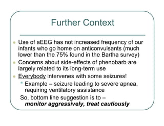 Further Context
z Use of aEEG has not increased frequency of our
infants who go home on anticonvulsants (much
lower than the 75% found in the Bartha survey)
z Concerns about side-effects of phenobarb are
largely related to its long-term use
z Everybody intervenes with some seizures!
• Example – seizure leading to severe apnea,
requiring ventilatory assistance
So, bottom line suggestion is to –
monitor aggressively, treat cautiously
 