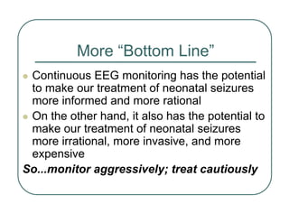 More “Bottom Line”
z Continuous EEG monitoring has the potential
to make our treatment of neonatal seizures
more informed and more rational
z On the other hand, it also has the potential to
make our treatment of neonatal seizures
more irrational, more invasive, and more
expensive
So...monitor aggressively; treat cautiously
 