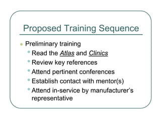 Proposed Training Sequence
z Preliminary training
•Read the Atlas and Clinics
•Review key references
•Attend pertinent conferences
•Establish contact with mentor(s)
•Attend in-service by manufacturer’s
representative
 