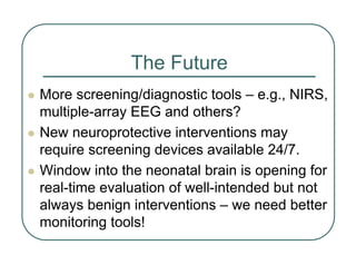 The Future
z More screening/diagnostic tools – e.g., NIRS,
multiple-array EEG and others?
z New neuroprotective interventions may
require screening devices available 24/7.
z Window into the neonatal brain is opening for
real-time evaluation of well-intended but not
always benign interventions – we need better
monitoring tools!
 