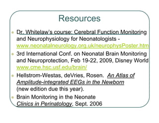 Resources
z Dr. Whitelaw’s course: Cerebral Function Monitoring
and Neurophysiology for Neonatologists -
www.neonatalneurology.org.uk/neurophysPoster.htm
z 3rd International Conf. on Neonatal Brain Monitoring
and Neuroprotection, Feb 19-22, 2009, Disney World
www.cme.hsc.usf.edu/brain/
z Hellstrom-Westas, deVries, Rosen. An Atlas of
Amplitude-integrated EEGs in the Newborn
(new edition due this year).
z Brain Monitoring in the Neonate
Clinics in Perinatology, Sept. 2006
 