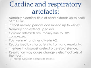 Cardiac and respiratory
         artefacts:
• Normally electrical field of heart extends up to base
  of the skull.
• In short necked persons can extend up to vertex.
• Normally can extend up to ear.
• Cardiac artefacts are mainly due to QRS
  complexes.
• Positive in A1 and negative in A2.
• Recognized by characteristic from and regularity.
• Interfere in diagnosing electro cerebral silence.
• Respiration may cause change is electrical axis of
  the heart.
   o Produce fluctuation in amplitude of waves.
 