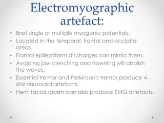 Electromyographic
             artefact:
• Brief single or multiple myogenic potentials.
• Located in the temporal, frontal and occipital
  areas.
• Frontal epileptiform discharges can mimic them.
• Avoiding jaw clenching and frowning will abolish
  the waves.
• Essential tremor and Parkinson's tremor produce 4-
  6Hz sinusoidal artefacts.
• Hemi facial spasm can also produce EMG artefacts.
 