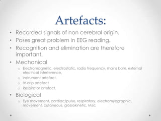Artefacts:
• Recorded signals of non cerebral origin.
• Poses great problem in EEG reading.
• Recognition and elimination are therefore
  important.
• Mechanical
   o Electromagnetic, electrostatic, radio frequency, mains born, external
     electrical interference.
   o Instrument artefact.
   o IV drip artefact
   o Respirator artefact.

• Biological
   o Eye movement, cardiac/pulse, respiratory, electromyographic,
     movement, cutaneous, glossokinetic, Msic
 