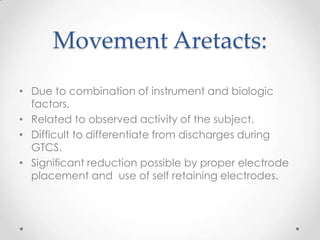 Movement Aretacts:
• Due to combination of instrument and biologic
  factors.
• Related to observed activity of the subject.
• Difficult to differentiate from discharges during
  GTCS.
• Significant reduction possible by proper electrode
  placement and use of self retaining electrodes.
 