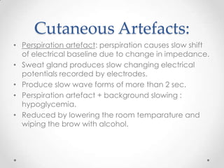 Cutaneous Artefacts:
• Perspiration artefact: perspiration causes slow shift
  of electrical baseline due to change in impedance.
• Sweat gland produces slow changing electrical
  potentials recorded by electrodes.
• Produce slow wave forms of more than 2 sec.
• Perspiration artefact + background slowing :
  hypoglycemia.
• Reduced by lowering the room temparature and
  wiping the brow with alcohol.
 