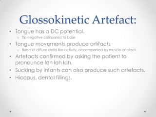 Glossokinetic Artefact:
• Tongue has a DC potential.
   o Tip negative compared to base

• Tongue movements produce artifacts
   o Bursts of diffuse delta like activity, accompanied by muscle artefact.

• Artefacts confirmed by asking the patient to
  pronounce lah lah lah.
• Sucking by infants can also produce such artefacts.
• Hiccpus, dental fillings.
 