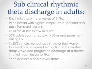 Sub clinical rhythmic
 theta discharge in adults:
• Rhythmic sharp theta waves of 5-7hz.
• Widespread with highest amplitude at parietal and
  post. Temporal regions.
• Lasts for 20 sec to few minutes.
• 50% adults spontaneously, > 50yrs and prominent
  during HV.
• In 50% : single monophasic sharp or slow wave
  followed one to several seconds later by another
  sharp wave and progress to discharge at a shorter
  interval reaching up to 7Hz.
• Seen in relaxed and drowsy states.
 