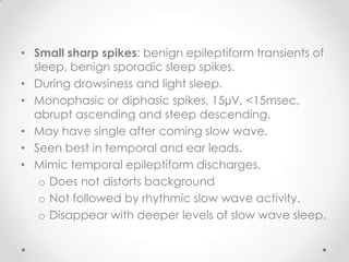 • Small sharp spikes: benign epileptiform transients of
  sleep, benign sporadic sleep spikes.
• During drowsiness and light sleep.
• Monophasic or diphasic spikes, 15µV, <15msec,
  abrupt ascending and steep descending.
• May have single after coming slow wave.
• Seen best in temporal and ear leads.
• Mimic temporal epileptiform discharges.
   o Does not distorts background
   o Not followed by rhythmic slow wave activity.
   o Disappear with deeper levels of slow wave sleep.
 