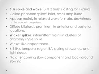• 6Hz spike and wave: 5-7Hz bursts lasting for 1-2secs.
• Called phantom spikes: brief, small amplitude.
• Appear mainly in relaxed wakeful state, drowsiness
   o Disappears in deep sleep.

• Diffuse bilateral, prominent in anterior and posterior
  locations.
• Wicket spikes: intermittent trains in clusters of
  arciform/single spike.
• Wicket like appearance.
• 6-11Hz, temporal region B/L during drowsiness and
  light sleep.
• No after coming slow component and back ground
  slowing
 