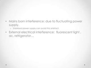 • Mains born interference: due to fluctuating power
  supply.
   o Stabilized power supply can avoid this artefact.

• External electrical interference: fluorescent light ,
  ac, refrigerator…
 