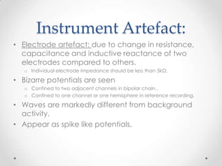Instrument Artefact:
• Electrode artefact: due to change in resistance,
  capacitance and inductive reactance of two
  electrodes compared to others.
   o Individual electrode impedance should be less than 5kΩ.

• Bizarre potentials are seen
   o Confined to two adjacent channels in bipolar chain .
   o Confined to one channel or one hemisphere in reference recording.

• Waves are markedly different from background
  activity.
• Appear as spike like potentials.
 
