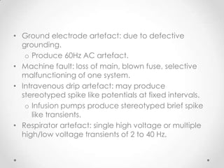 • Ground electrode artefact: due to defective
  grounding.
   o Produce 60Hz AC artefact.
• Machine fault: loss of main, blown fuse, selective
  malfunctioning of one system.
• Intravenous drip artefact: may produce
  stereotyped spike like potentials at fixed intervals.
   o Infusion pumps produce stereotyped brief spike
     like transients.
• Respirator artefact: single high voltage or multiple
  high/low voltage transients of 2 to 40 Hz.
 