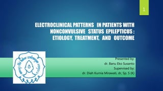 ELECTROCLINICAL PATTERNS IN PATIENTS WITH
NONCONVULSIVE STATUS EPILEPTICUS :
ETIOLOGY, TREATMENT, AND OUTCOME
Presented by:
dr. Banu Eko Susanto
Supervised by:
dr. Diah Kurnia Mirawati, dr, Sp. S (K)
1
 
