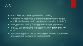 A 3
 Normal HV response , generalized slowing
 A normal HV response is characterized by diffuse high-
amplitude theta or delta background slowing (buildup)
 exaggerated during fasting (relative hypoglycemia).
 The EEG usually returns to baseline within 2 min after HV
ends.
 Focal changes on the EEG during HV that do not resolve
afterward are considered pathological
 