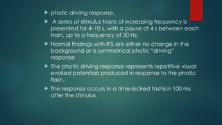  photic driving response,
 A series of stimulus trains of increasing frequency is
presented for 4–10 s, with a pause of 4 s between each
train, up to a frequency of 30 Hz.
 Normal findings with IPS are either no change in the
background or a symmetrical photic “driving”
response
 The photic driving response represents repetitive visual
evoked potentials produced in response to the photic
flash.
 The response occurs in a time-locked fashion 100 ms
after the stimulus.
 