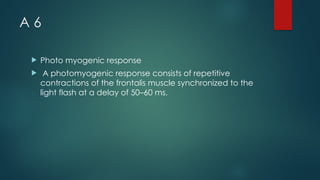 A 6
 Photo myogenic response
 A photomyogenic response consists of repetitive
contractions of the frontalis muscle synchronized to the
light flash at a delay of 50–60 ms.
 