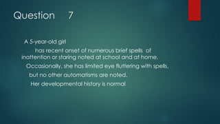 Question 7
A 5-year-old girl
has recent onset of numerous brief spells of
inattention or staring noted at school and at home.
Occasionally, she has limited eye fluttering with spells,
but no other automatisms are noted.
Her developmental history is normal
 