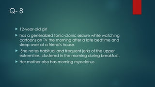 Q- 8
 12-year-old girl
 has a generalized tonic-clonic seizure while watching
cartoons on TV the morning after a late bedtime and
sleep over at a friend's house.
 She notes habitual and frequent jerks of the upper
extremities, clustered in the morning during breakfast.
 Her mother also has morning myoclonus.
 