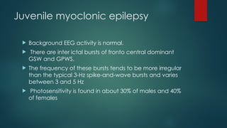 Juvenile myoclonic epilepsy
 Background EEG activity is normal.
 There are inter ictal bursts of fronto central dominant
GSW and GPWS.
 The frequency of these bursts tends to be more irregular
than the typical 3-Hz spike-and-wave bursts and varies
between 3 and 5 Hz
 Photosensitivity is found in about 30% of males and 40%
of females
 