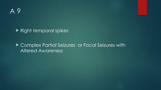 A 9
 Right temporal spikes
 Complex Partial Seizures or Focal Seizures with
Altered Awareness
 