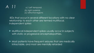 A 11 a ) Left temporal,
(b) right parietal,
(c) bifrontal regions
IEDs that occur in several different locations with no clear
relationship to each other are termed multifocal,
independent spikes
 Multifocal independent spikes usually occur in subjects
with static or progressive encephalopathies.
 Most patients have frequent seizures that are medically
intractable, and most are mentally retarded
 