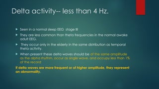 Delta activity-- less than 4 Hz.
 Seen in a normal sleep EEG stage III
 They are less common than theta frequencies in the normal awake
adult EEG.
 They occur only in the elderly in the same distribution as temporal
theta activity.
 When present these delta waves should be of the same amplitude
as the alpha rhythm, occur as single wave, and occupy less than 1%
of the record
If delta waves are more frequent or of higher amplitude, they represent
an abnormality.
 