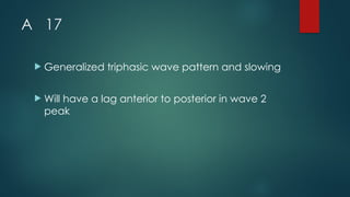 A 17
 Generalized triphasic wave pattern and slowing
 Will have a lag anterior to posterior in wave 2
peak
 