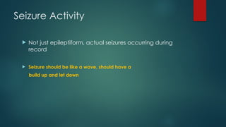 Seizure Activity
 Not just epileptiform, actual seizures occurring during
record
 Seizure should be like a wave, should have a
build up and let down
 