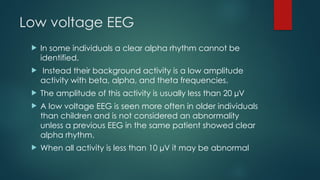 Low voltage EEG
 In some individuals a clear alpha rhythm cannot be
identified.
 Instead their background activity is a low amplitude
activity with beta, alpha, and theta frequencies.
 The amplitude of this activity is usually less than 20 µV
 A low voltage EEG is seen more often in older individuals
than children and is not considered an abnormality
unless a previous EEG in the same patient showed clear
alpha rhythm.
 When all activity is less than 10 µV it may be abnormal
 