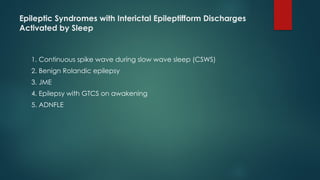 Epileptic Syndromes with Interictal Epileptifform Discharges
Activated by Sleep
1. Continuous spike wave during slow wave sleep (CSWS)
2. Benign Rolandic epilepsy
3. JME
4. Epilepsy with GTCS on awakening
5. ADNFLE
 
