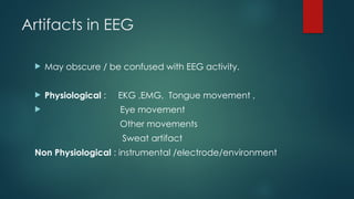 Artifacts in EEG
 May obscure / be confused with EEG activity.
 Physiological : EKG ,EMG, Tongue movement ,
 Eye movement
Other movements
Sweat artifact
Non Physiological : instrumental /electrode/environment
 