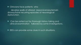  Clinicians face patients who
develop spells of altered responsiveness/remain
drowsy/have recurring episodes of neurological
dysfunction.
 Can be sorted out by thorough history taking and
clinical examination followed by some investigations.
 EEG can provide some clues in such situations.
 