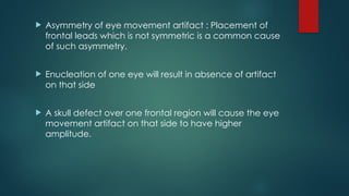  Asymmetry of eye movement artifact : Placement of
frontal leads which is not symmetric is a common cause
of such asymmetry.
 Enucleation of one eye will result in absence of artifact
on that side
 A skull defect over one frontal region will cause the eye
movement artifact on that side to have higher
amplitude.
 