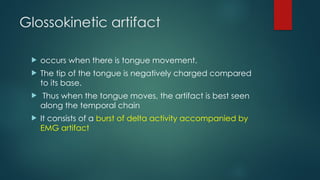 Glossokinetic artifact
 occurs when there is tongue movement.
 The tip of the tongue is negatively charged compared
to its base.
 Thus when the tongue moves, the artifact is best seen
along the temporal chain
 It consists of a burst of delta activity accompanied by
EMG artifact
 