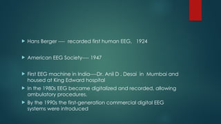  Hans Berger ---- recorded first human EEG, 1924
 American EEG Society---- 1947
 First EEG machine in India----Dr. Anil D . Desai in Mumbai and
housed at King Edward hospital
 In the 1980s EEG became digitalized and recorded, allowing
ambulatory procedures.
 By the 1990s the first-generation commercial digital EEG
systems were introduced
 
