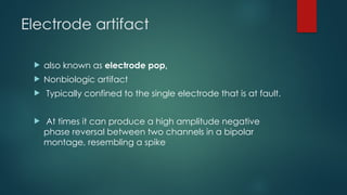 Electrode artifact
 also known as electrode pop,
 Nonbiologic artifact
 Typically confined to the single electrode that is at fault.
 At times it can produce a high amplitude negative
phase reversal between two channels in a bipolar
montage, resembling a spike
 