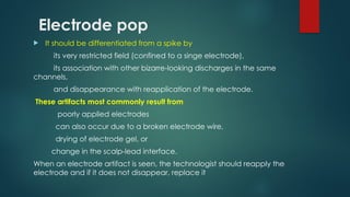 Electrode pop
 It should be differentiated from a spike by
its very restricted field (confined to a singe electrode),
its association with other bizarre-looking discharges in the same
channels,
and disappearance with reapplication of the electrode.
These artifacts most commonly result from
poorly applied electrodes
can also occur due to a broken electrode wire,
drying of electrode gel, or
change in the scalp-lead interface.
When an electrode artifact is seen, the technologist should reapply the
electrode and if it does not disappear, replace it
 