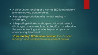  A clear understanding of a normal EEG is mandatory
prior to studying abnormalities.
 Recognizing variations of a normal tracing ---
challenging.
 Interpreting rhythmic or sharply contoured normal
discharges as abnormal and epileptiform can lead to
the erroneous diagnosis of epilepsy and years of
unnecessary treatment.
 “Over reading” EEG is more common than “under
reading”, and can lead to more patient distress
 